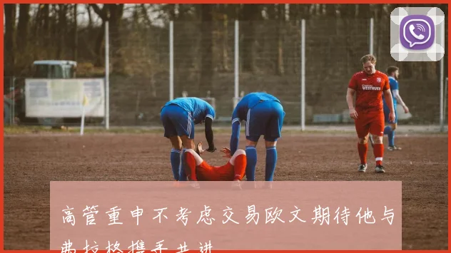 高管重申不考虑交易欧文期待他与弗拉格携手共进