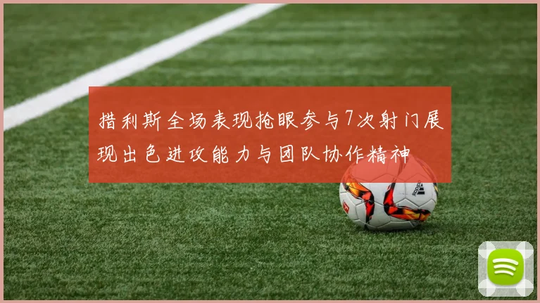 措利斯全场表现抢眼参与7次射门展现出色进攻能力与团队协作精神