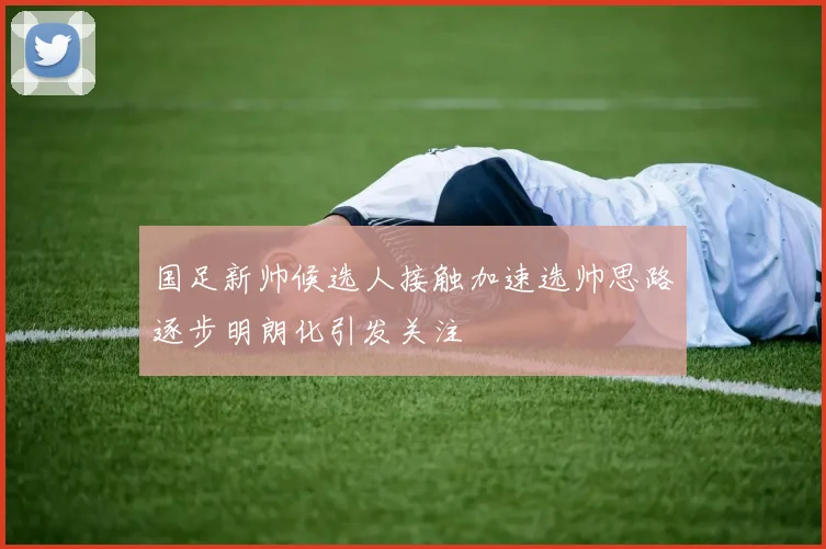国足新帅候选人接触加速选帅思路逐步明朗化引发关注