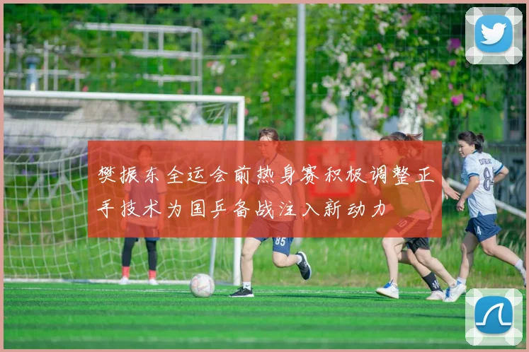 樊振东全运会前热身赛积极调整正手技术为国乒备战注入新动力