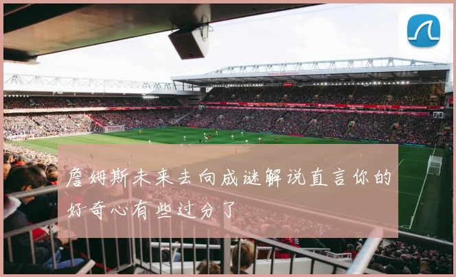 詹姆斯未来去向成谜解说直言你的好奇心有些过分了