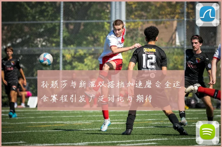 孙颖莎与新混双搭档加速磨合全运会赛程引发广泛讨论与期待