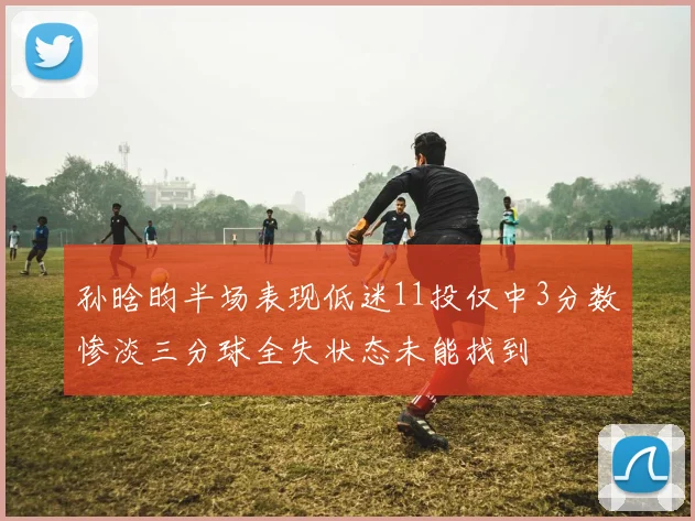 孙晗昀半场表现低迷11投仅中3分数惨淡三分球全失状态未能找到