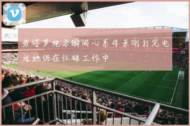 劳塔罗绝杀瞬间心系母亲刚打完电话她仍在忙碌工作中