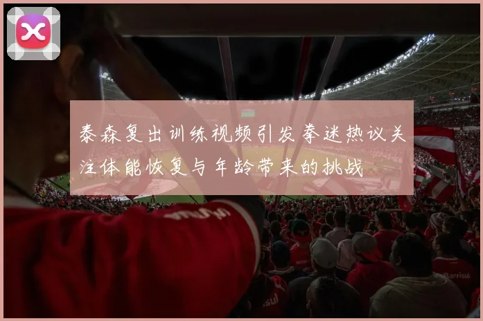 泰森复出训练视频引发拳迷热议关注体能恢复与年龄带来的挑战